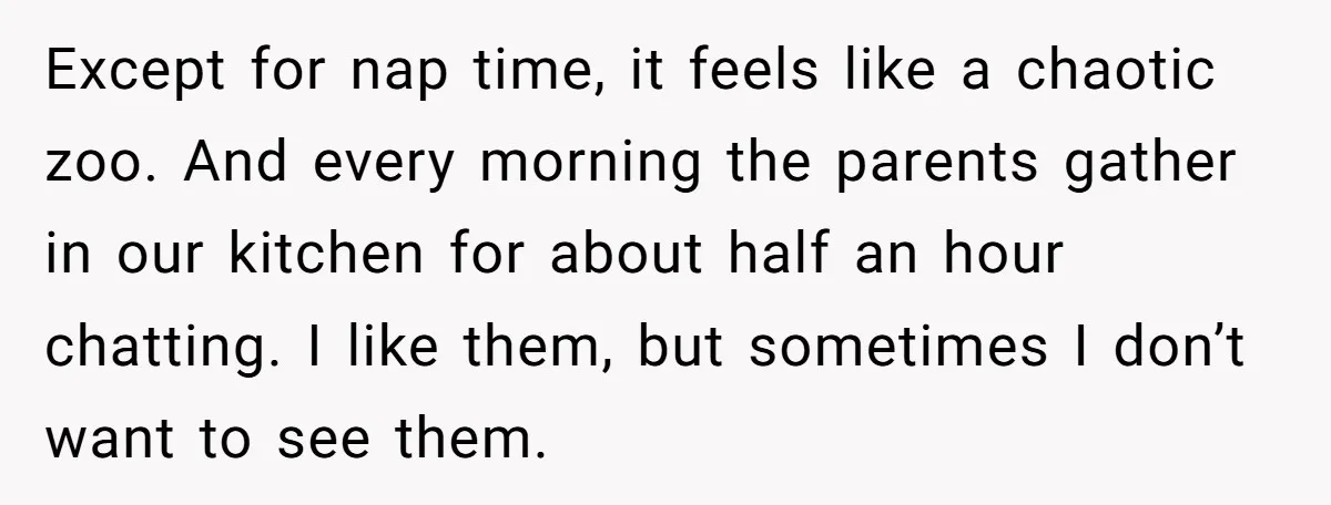 Except for nap time, it feels like a chaotic zoo. And every morning the parents gather in our kitchen for about half an hour chatting. I like them, but sometimes...
