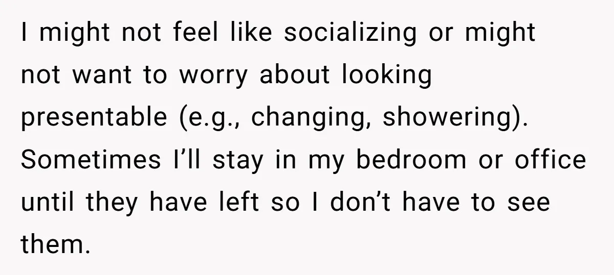 I might not feel like socializing or might not want to worry about looking presentable (e.g., changing, showering). Sometimes I’ll stay in my bedroom or office until they have left...