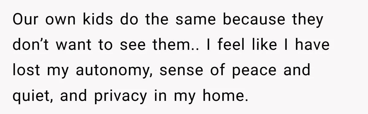Our own kids do the same because they don’t want to see them.. I feel like I have lost my autonomy, sense of peace and quiet, and privacy in my...