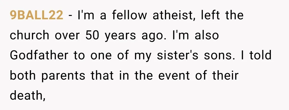 9BALL22 − I'm a fellow atheist, left the church over 50 years ago. I'm also Godfather to one of my sister's sons. I told both parents that in the event...