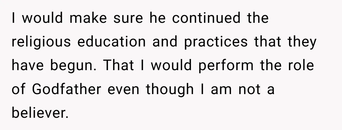 I would make sure he continued the religious education and practices that they have begun. That I would perform the role of Godfather even though I am not a believer.