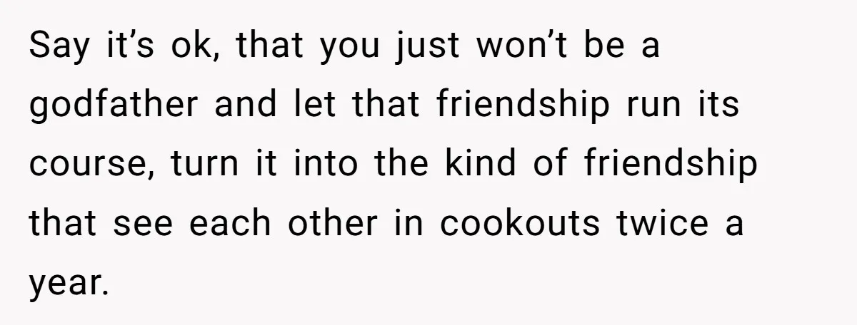 Say it’s ok, that you just won’t be a godfather and let that friendship run its course, turn it into the kind of friendship that see each other in cookouts...