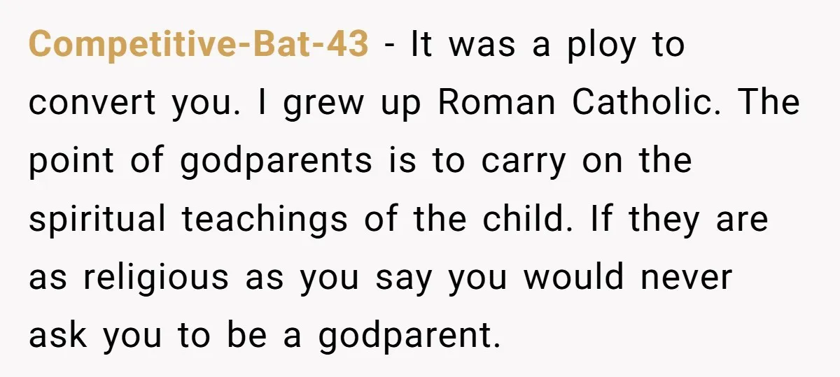 Competitive-Bat-43 − It was a ploy to convert you. I grew up Roman Catholic. The point of godparents is to carry on the spiritual teachings of the child. If they...