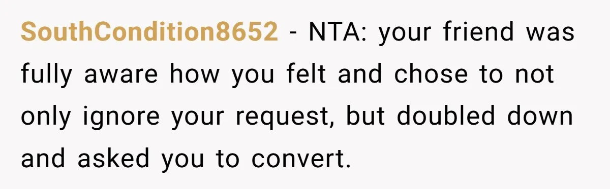 SouthCondition8652 − NTA: your friend was fully aware how you felt and chose to not only ignore your request, but doubled down and asked you to convert.