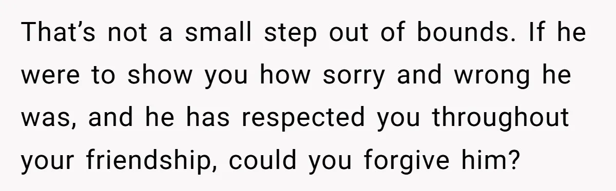 That’s not a small step out of bounds. If he were to show you how sorry and wrong he was, and he has respected you throughout your friendship, could you...