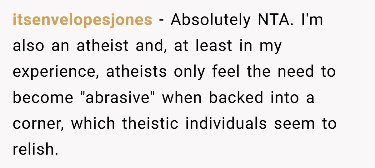 itsenvelopesjones − Absolutely NTA. I'm also an atheist and, at least in my experience, atheists only feel the need to become "abrasive" when backed into a corner, which theistic individuals...