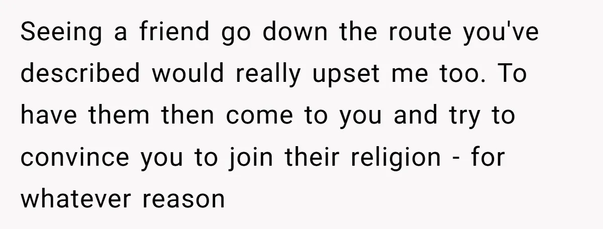 Seeing a friend go down the route you've described would really upset me too. To have them then come to you and try to convince you to join their religion...