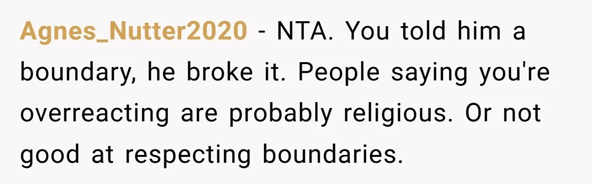 Agnes_Nutter2020 − NTA. You told him a boundary, he broke it. People saying you're overreacting are probably religious. Or not good at respecting boundaries.
