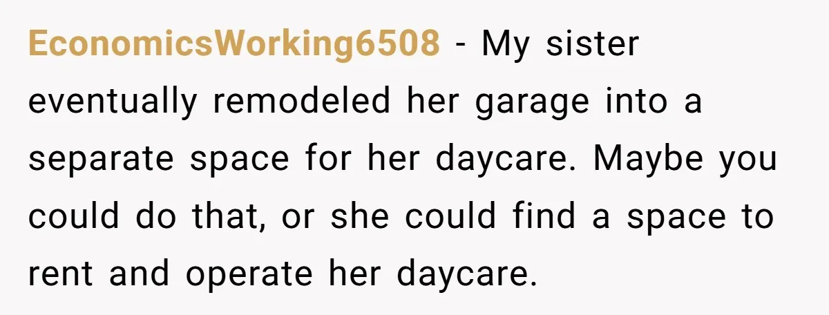EconomicsWorking6508 − My sister eventually remodeled her garage into a separate space for her daycare. Maybe you could do that, or she could find a space to rent and operate...