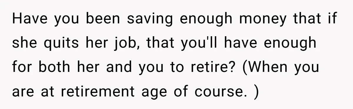 Have you been saving enough money that if she quits her job, that you'll have enough for both her and you to retire? (When you are at retirement age of...