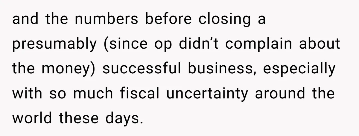 and the numbers before closing a presumably (since op didn’t complain about the money) successful business, especially with so much fiscal uncertainty around the world these days.