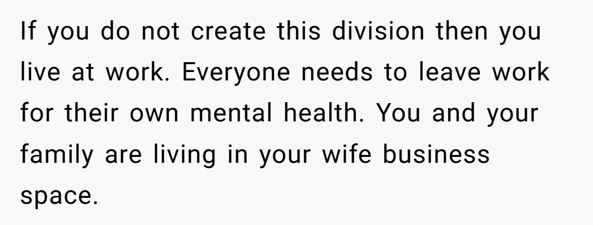 If you do not create this division then you live at work. Everyone needs to leave work for their own mental health. You and your family are living in your...
