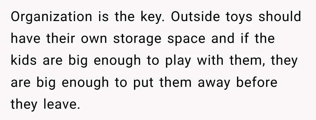 Organization is the key. Outside toys should have their own storage space and if the kids are big enough to play with them, they are big enough to put them...
