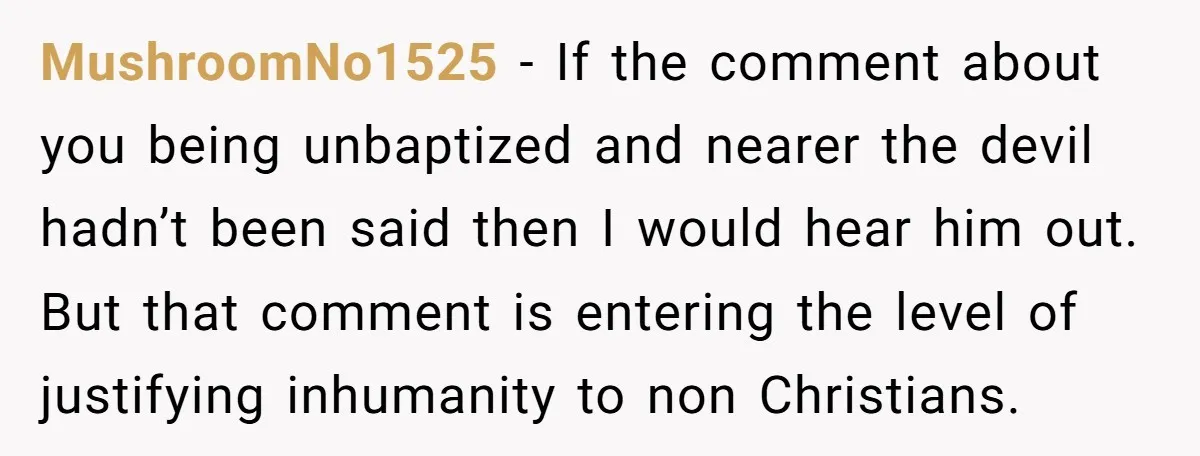 MushroomNo1525 − If the comment about you being unbaptized and nearer the devil hadn’t been said then I would hear him out. But that comment is entering the level of...