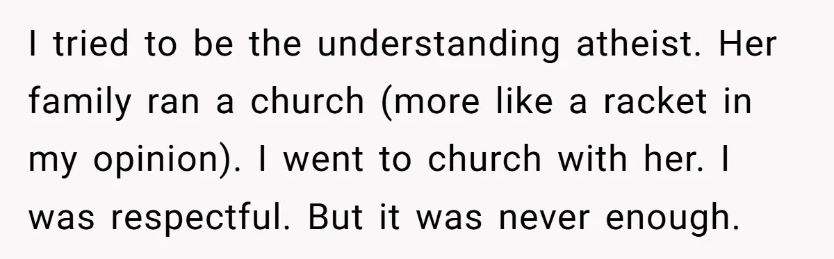 I tried to be the understanding atheist. Her family ran a church (more like a racket in my opinion). I went to church with her. I was respectful. But it...