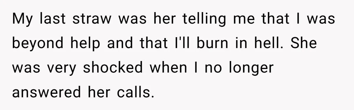 My last straw was her telling me that I was beyond help and that I'll burn in hell. She was very shocked when I no longer answered her calls.
