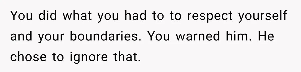 You did what you had to to respect yourself and your boundaries. You warned him. He chose to ignore that.