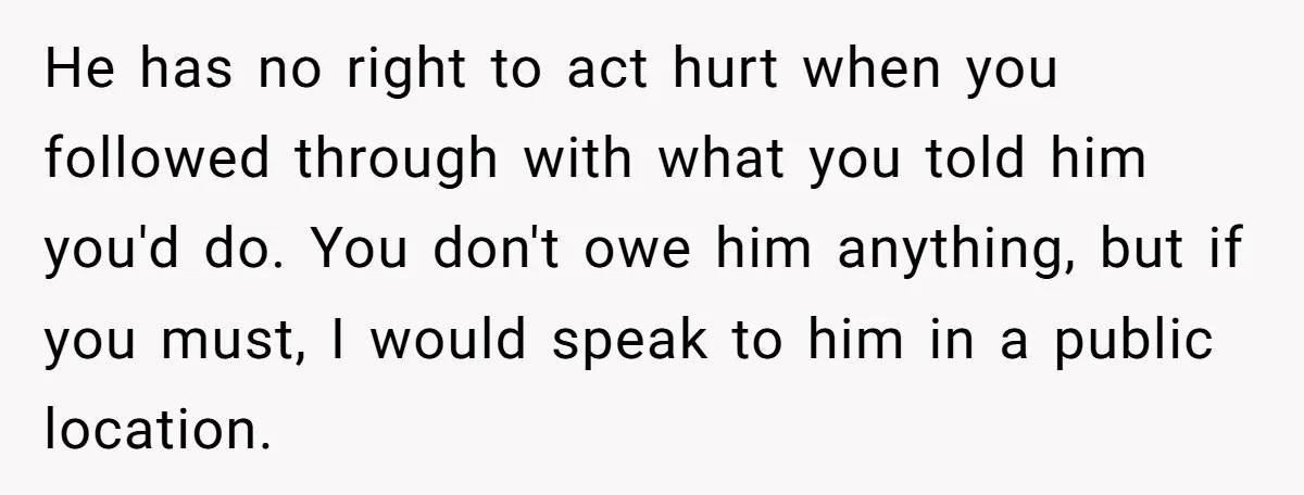 He has no right to act hurt when you followed through with what you told him you'd do. You don't owe him anything, but if you must, I would speak...