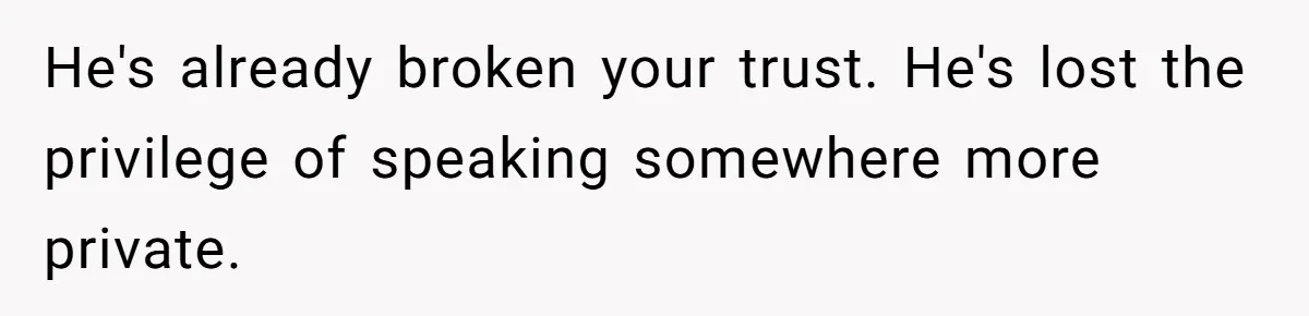 He's already broken your trust. He's lost the privilege of speaking somewhere more private.