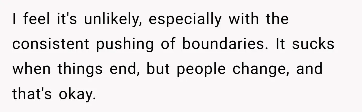 I feel it's unlikely, especially with the consistent pushing of boundaries. It sucks when things end, but people change, and that's okay.