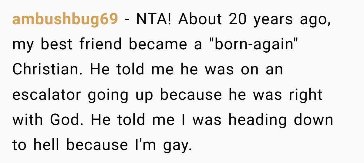 ambushbug69 − NTA! About 20 years ago, my best friend became a "born-again" Christian. He told me he was on an escalator going up because he was right with God....