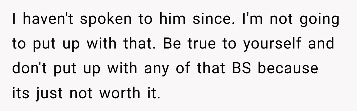 I haven't spoken to him since. I'm not going to put up with that. Be true to yourself and don't put up with any of that BS because its just...