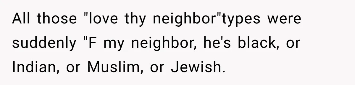 All those "love thy neighbor"types were suddenly "F my neighbor, he's black, or Indian, or Muslim, or Jewish.
