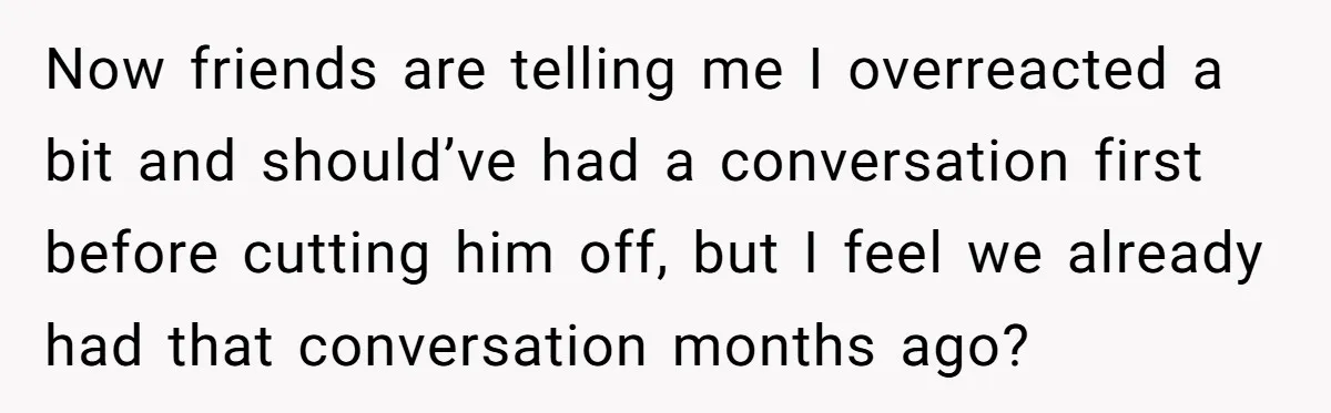 Now friends are telling me I overreacted a bit and should’ve had a conversation first before cutting him off, but I feel we already had that conversation months ago?