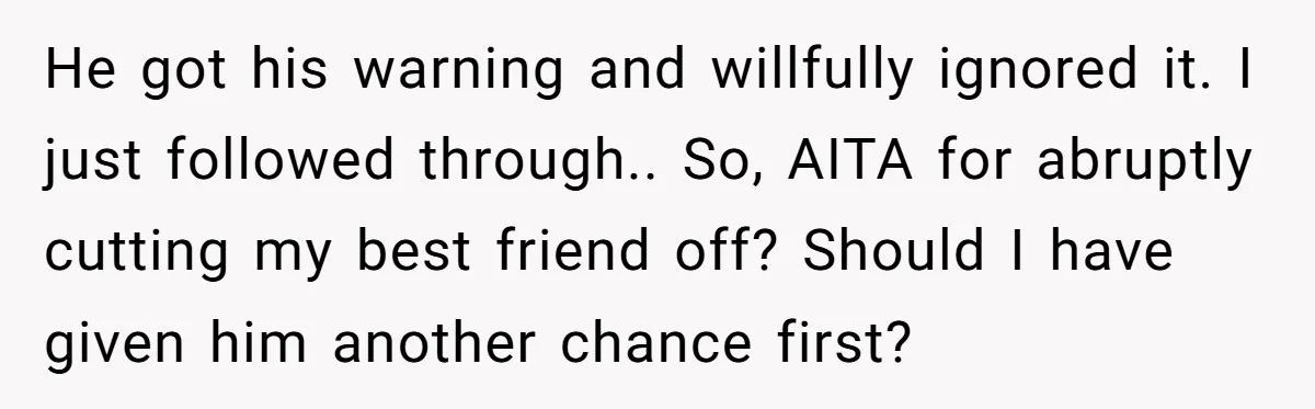He got his warning and willfully ignored it. I just followed through.. So, AITA for abruptly cutting my best friend off? Should I have given him another chance first?