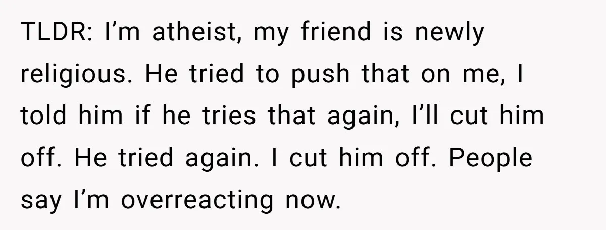 TLDR: I’m atheist, my friend is newly religious. He tried to push that on me, I told him if he tries that again, I’ll cut him off. He tried again....