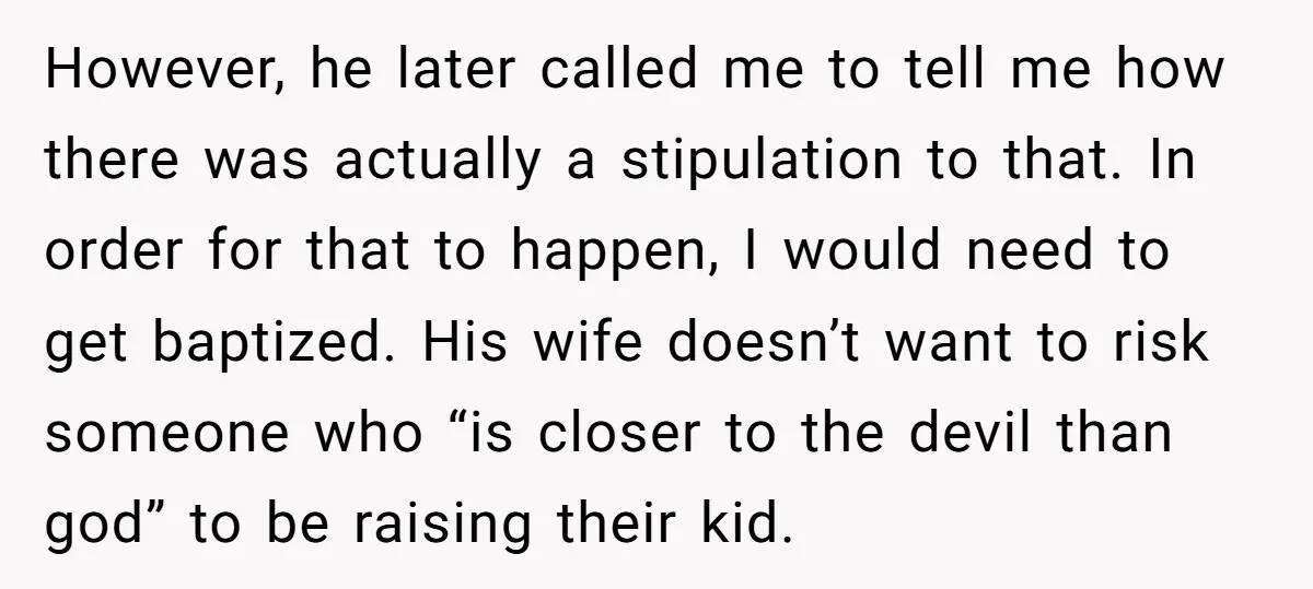 However, he later called me to tell me how there was actually a stipulation to that. In order for that to happen, I would need to get baptized. His wife...