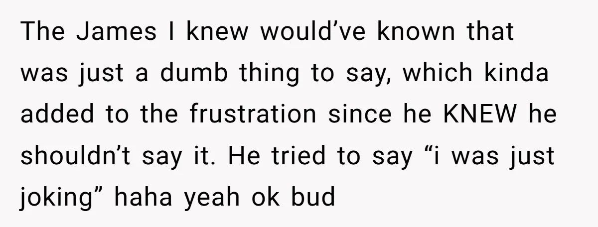 The James I knew would’ve known that was just a dumb thing to say, which kinda added to the frustration since he KNEW he shouldn’t say it. He tried to...