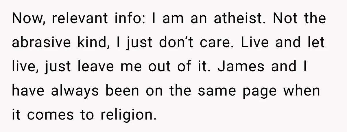 Now, relevant info: I am an atheist. Not the abrasive kind, I just don’t care. Live and let live, just leave me out of it. James and I have always...