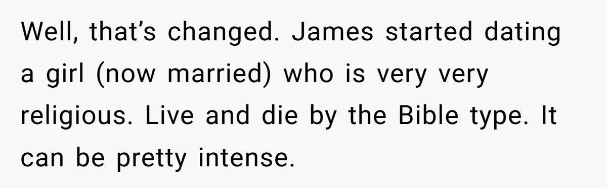 Well, that’s changed. James started dating a girl (now married) who is very very religious. Live and die by the Bible type. It can be pretty intense.