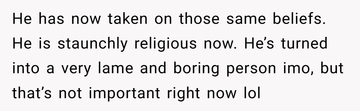 He has now taken on those same beliefs. He is staunchly religious now. He’s turned into a very lame and boring person imo, but that’s not important right now lol