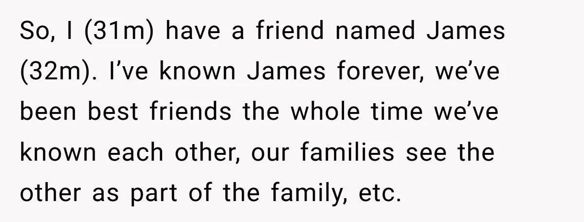 So, I (31m) have a friend named James (32m). I’ve known James forever, we’ve been best friends the whole time we’ve known each other, our families see the other as...