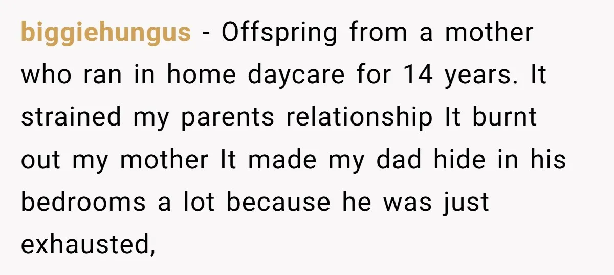 biggiehungus − Offspring from a mother who ran in home daycare for 14 years. It strained my parents relationship It burnt out my mother It made my dad hide in...