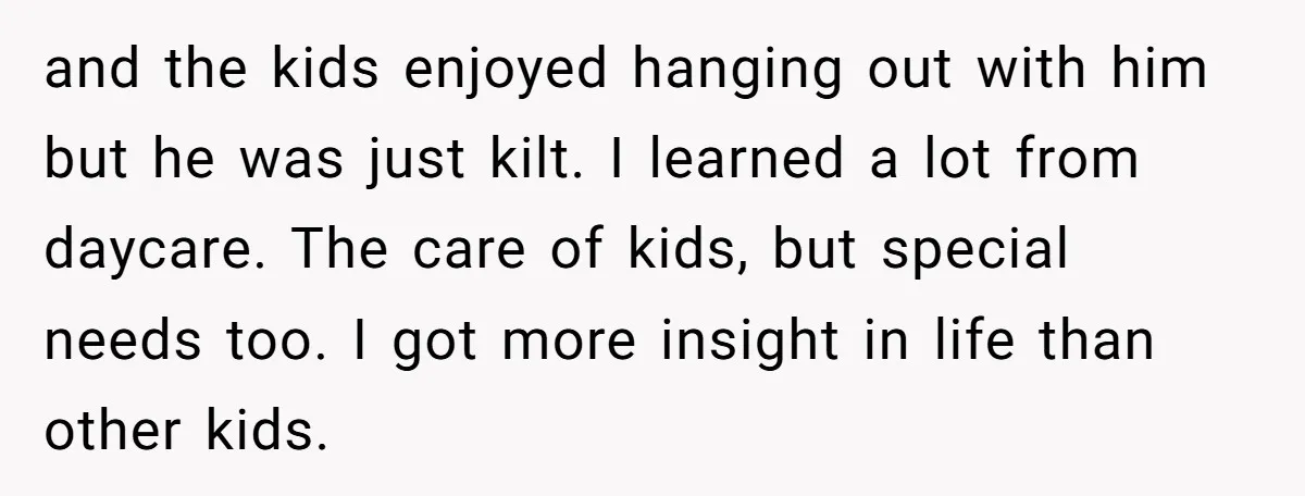 and the kids enjoyed hanging out with him but he was just kilt. I learned a lot from daycare. The care of kids, but special needs too. I got more...