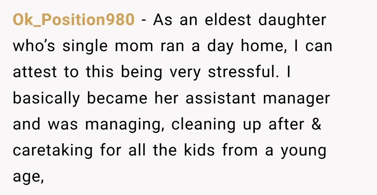 Ok_Position980 − As an eldest daughter who’s single mom ran a day home, I can attest to this being very stressful. I basically became her assistant manager and was managing,...