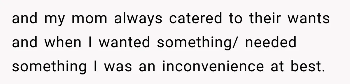 and my mom always catered to their wants and when I wanted something/ needed something I was an inconvenience at best.