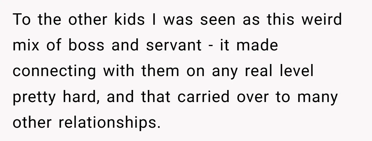 To the other kids I was seen as this weird mix of boss and servant - it made connecting with them on any real level pretty hard, and that carried...