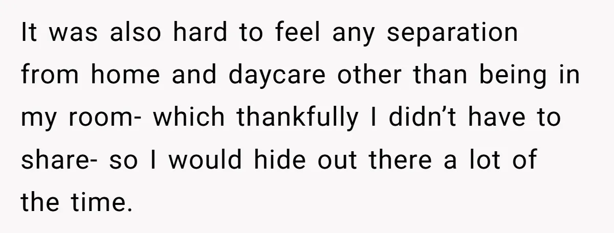 It was also hard to feel any separation from home and daycare other than being in my room- which thankfully I didn’t have to share- so I would hide out...