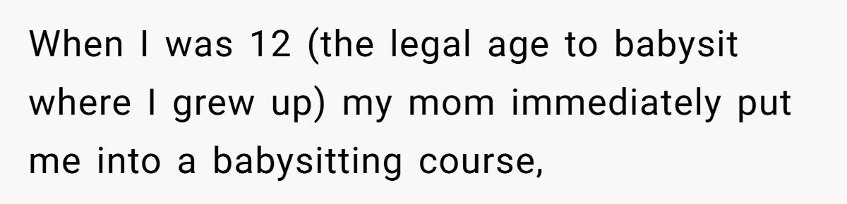 When I was 12 (the legal age to babysit where I grew up) my mom immediately put me into a babysitting course,