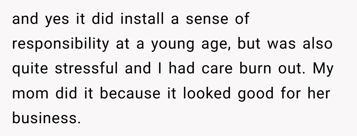 and yes it did install a sense of responsibility at a young age, but was also quite stressful and I had care burn out. My mom did it because it...