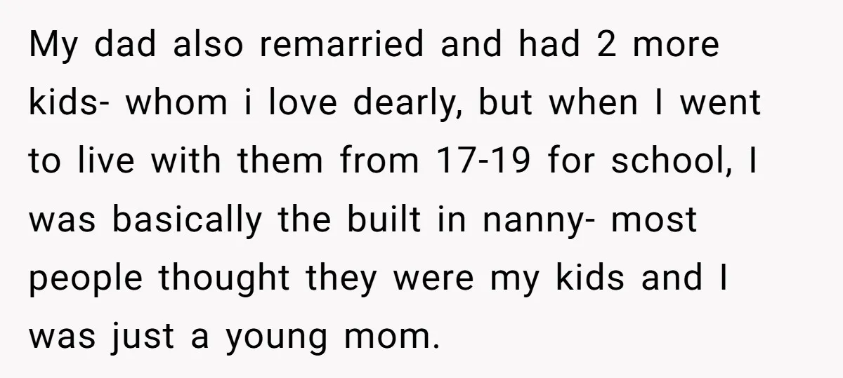 My dad also remarried and had 2 more kids- whom i love dearly, but when I went to live with them from 17-19 for school, I was basically the built...