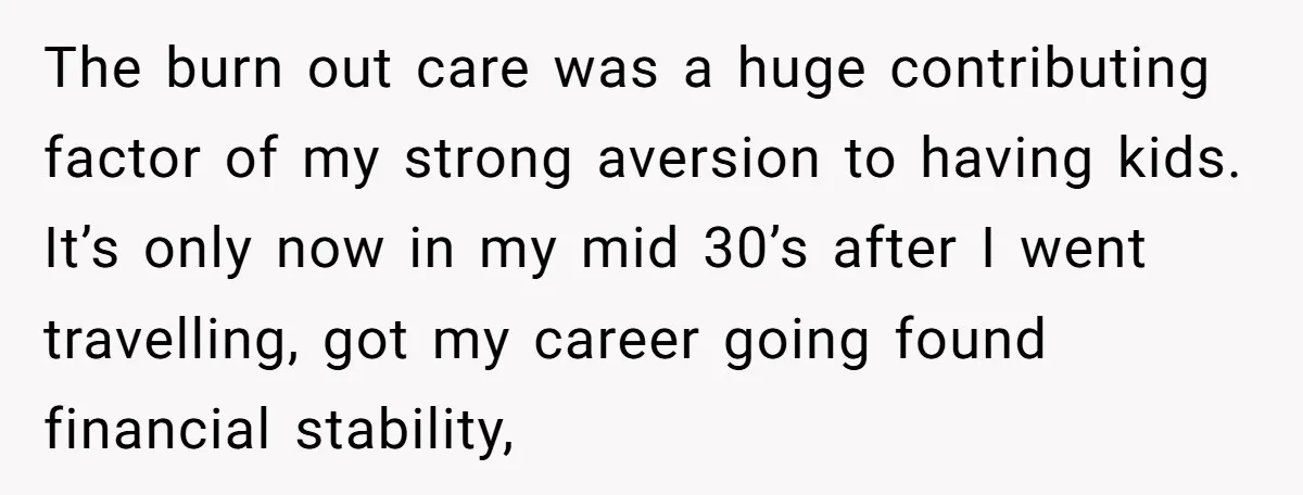 The burn out care was a huge contributing factor of my strong aversion to having kids. It’s only now in my mid 30’s after I went travelling, got my career...