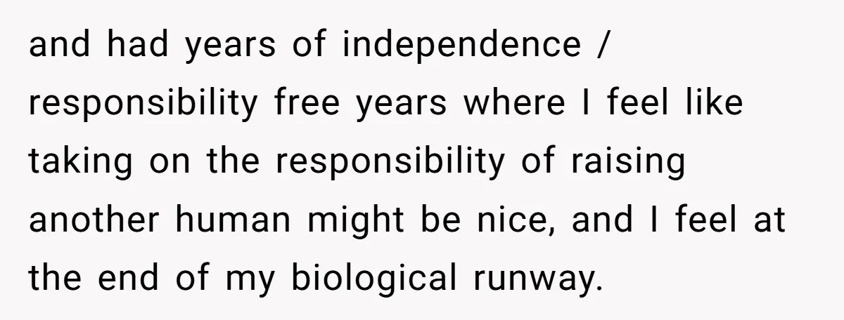and had years of independence / responsibility free years where I feel like taking on the responsibility of raising another human might be nice, and I feel at the end...
