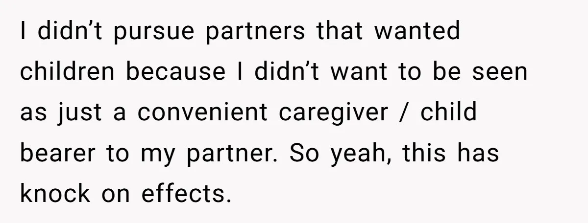 I didn’t pursue partners that wanted children because I didn’t want to be seen as just a convenient caregiver / child bearer to my partner. So yeah, this has knock...