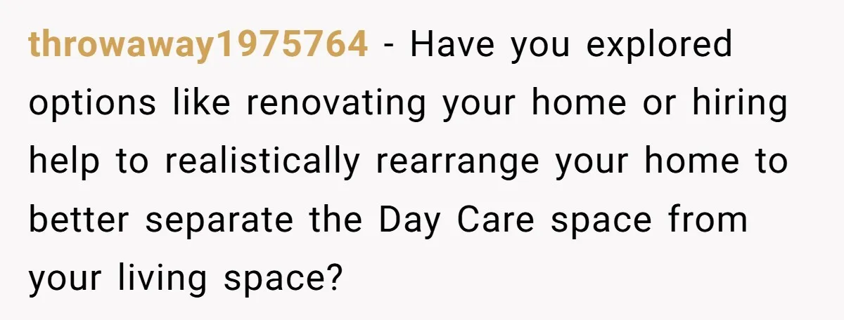 throwaway1975764 − Have you explored options like renovating your home or hiring help to realistically rearrange your home to better separate the Day Care space from your living space?