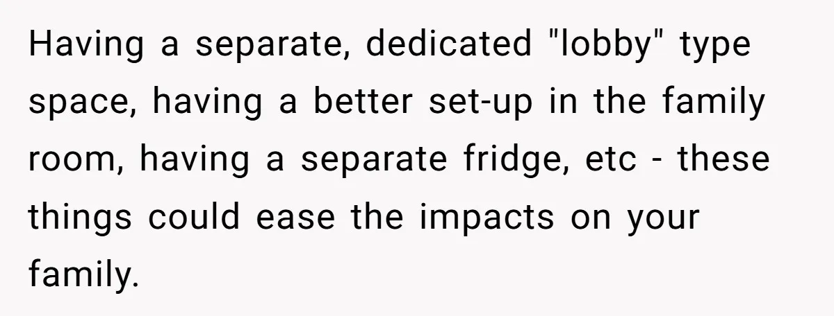 Having a separate, dedicated "lobby" type space, having a better set-up in the family room, having a separate fridge, etc - these things could ease the impacts on your family.
